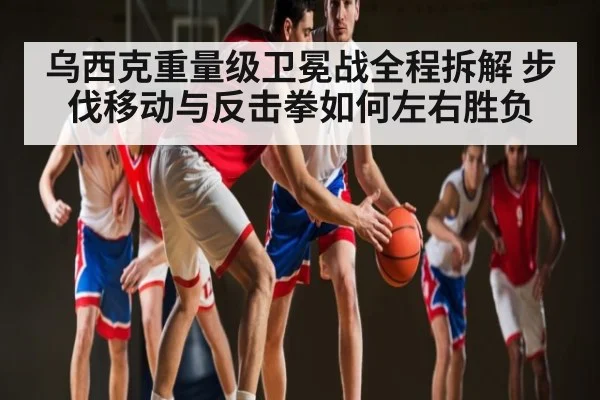 乌西克重量级卫冕战全程拆解 步伐移动与反击拳如何左右胜负