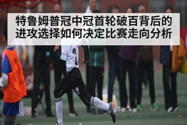 特鲁姆普冠中冠首轮破百背后的进攻选择如何决定比赛走向分析