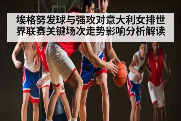 埃格努发球与强攻对意大利女排世界联赛关键场次走势影响分析解读