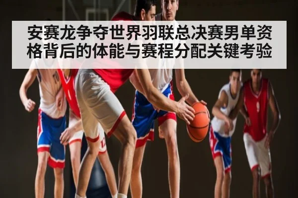 安赛龙争夺世界羽联总决赛男单资格背后的体能与赛程分配关键考验